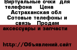 Виртуальные очки  для телефона  › Цена ­ 800 - Астраханская обл. Сотовые телефоны и связь » Продам аксессуары и запчасти   